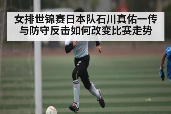 女排世锦赛日本队石川真佑一传与防守反击如何改变比赛走势