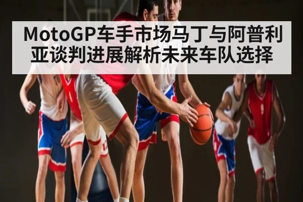 MotoGP车手市场马丁与阿普利亚谈判进展解析未来车队选择